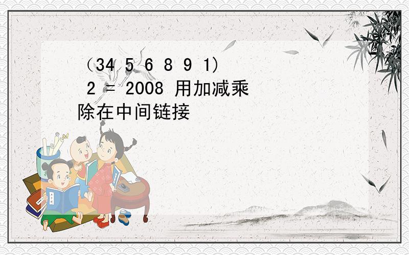 （34 5 6 8 9 1) 2 = 2008 用加减乘除在中间链接