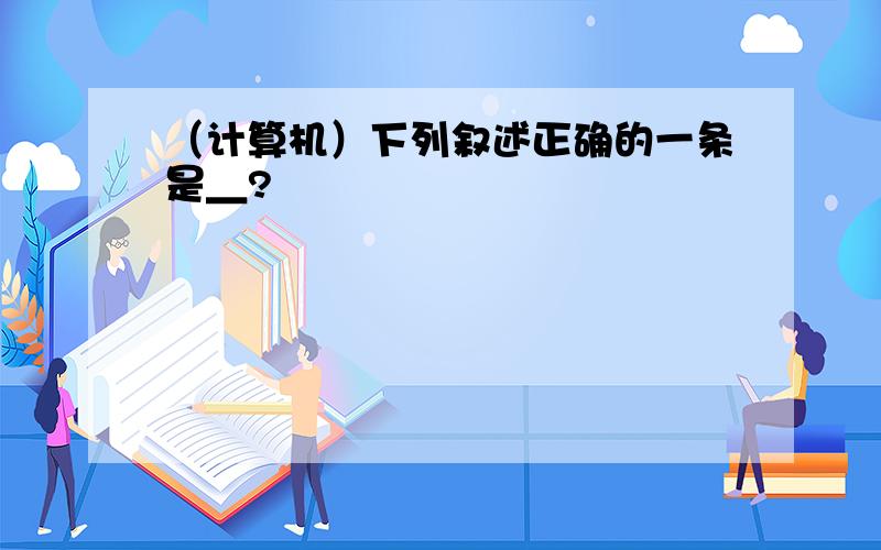 （计算机）下列叙述正确的一条是＿?