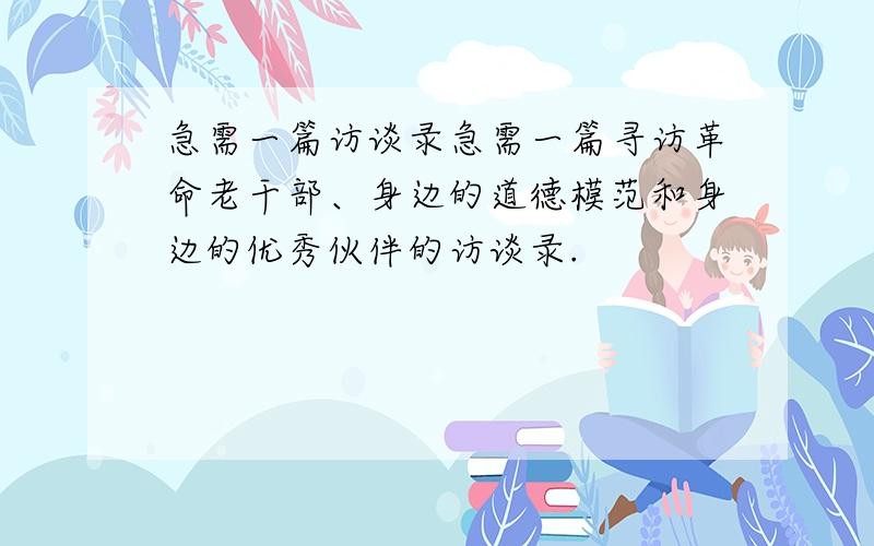 急需一篇访谈录急需一篇寻访革命老干部、身边的道德模范和身边的优秀伙伴的访谈录.