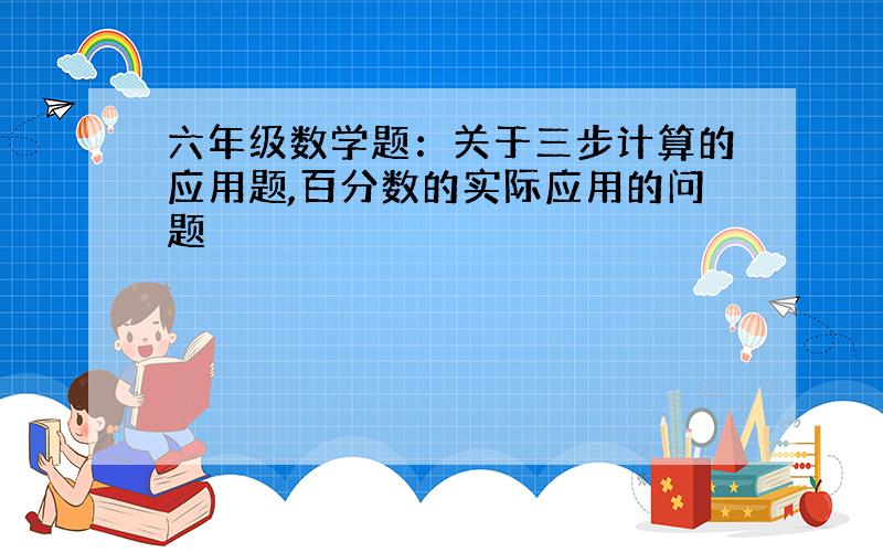 六年级数学题：关于三步计算的应用题,百分数的实际应用的问题