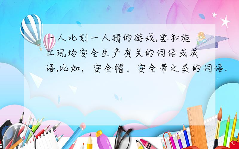 一人比划一人猜的游戏,要和施工现场安全生产有关的词语或成语,比如：安全帽、安全带之类的词语.