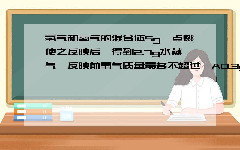 氢气和氧气的混合体5g,点燃使之反映后,得到2.7g水蒸气,反映前氧气质量最多不超过>A0.3gB2.6gC4.3gD4