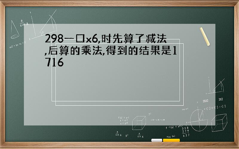 298一口x6,时先算了减法,后算的乘法,得到的结果是1716