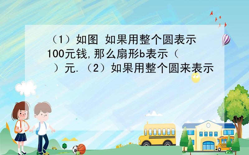 （1）如图 如果用整个圆表示100元钱,那么扇形b表示（ ）元.（2）如果用整个圆来表示