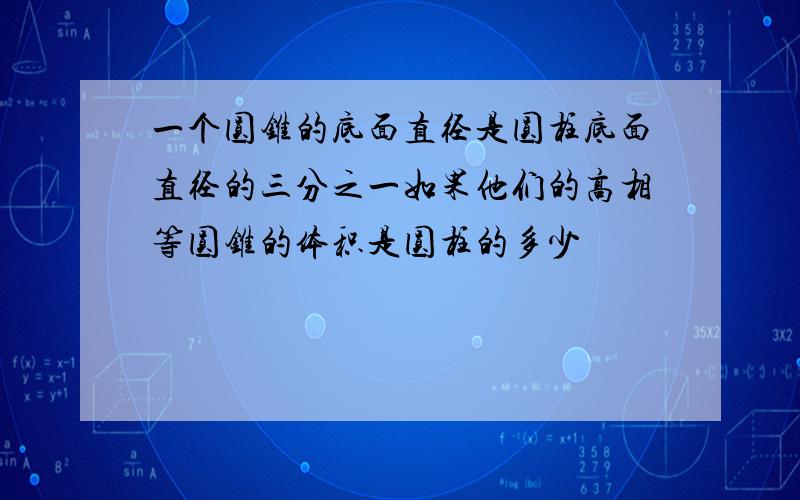 一个圆锥的底面直径是圆柱底面直径的三分之一如果他们的高相等圆锥的体积是圆柱的多少