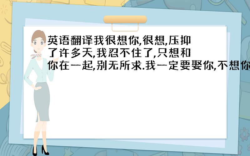 英语翻译我很想你,很想,压抑了许多天,我忍不住了,只想和你在一起,别无所求.我一定要娶你,不想你再受这么多苦.