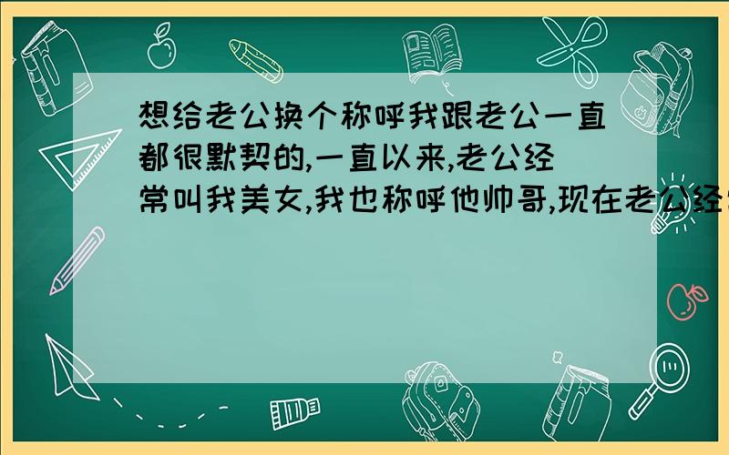 想给老公换个称呼我跟老公一直都很默契的,一直以来,老公经常叫我美女,我也称呼他帅哥,现在老公经常叫我乖乖,我就不知道该叫