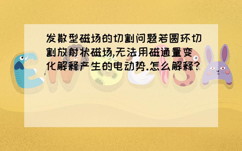 发散型磁场的切割问题若圆环切割放射状磁场,无法用磁通量变化解释产生的电动势.怎么解释?