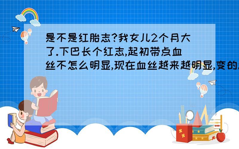 是不是红胎志?我女儿2个月大了.下巴长个红志,起初带点血丝不怎么明显,现在血丝越来越明显,变的越来越粗.会不会是胎志,