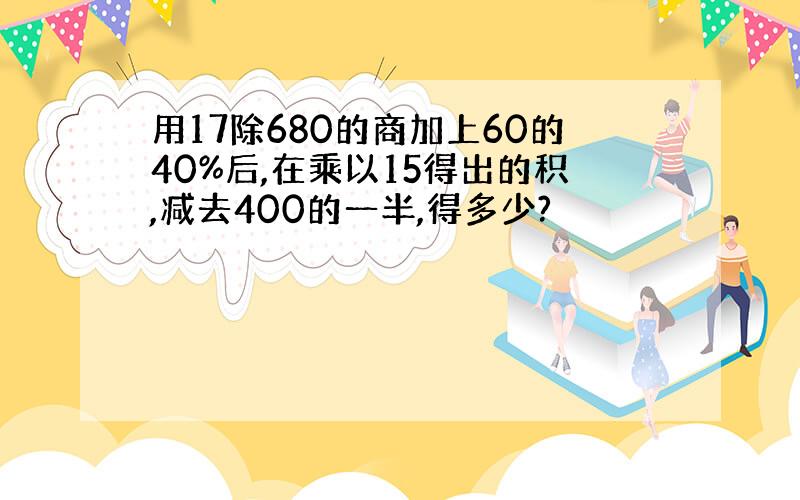 用17除680的商加上60的40%后,在乘以15得出的积,减去400的一半,得多少?