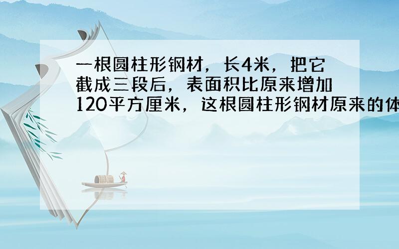 一根圆柱形钢材，长4米，把它截成三段后，表面积比原来增加120平方厘米，这根圆柱形钢材原来的体积是多少？假如每立方厘米钢