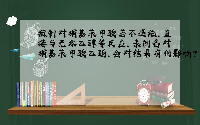 粗制对硝基苯甲酸若不提纯,直接与无水乙醇等反应,来制备对硝基苯甲酸乙酯,会对结果有何影响?