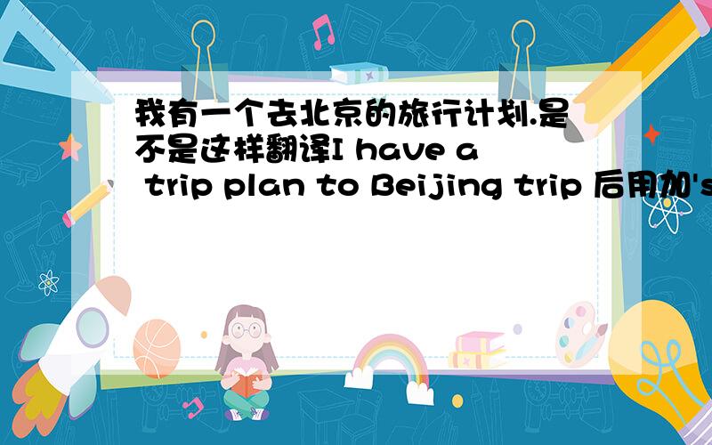 我有一个去北京的旅行计划.是不是这样翻译I have a trip plan to Beijing trip 后用加's