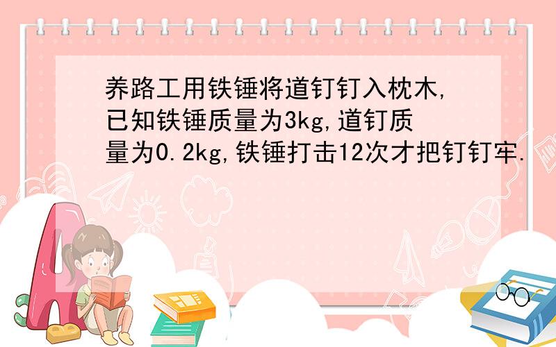 养路工用铁锤将道钉钉入枕木,已知铁锤质量为3kg,道钉质量为0.2kg,铁锤打击12次才把钉钉牢.