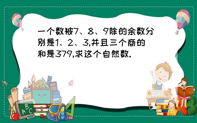 一个数被7、8、9除的余数分别是1、2、3,并且三个商的和是379,求这个自然数.