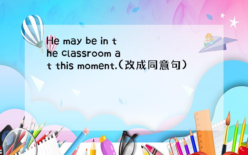 He may be in the classroom at this moment.(改成同意句)