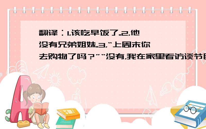 翻译：1，该吃早饭了。2，他没有兄弟姐妹。3，“上周末你去购物了吗？”“没有，我在家里看访谈节目。”4，昨天你忙吗？