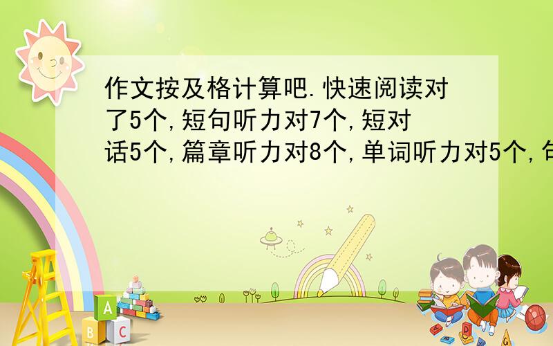 作文按及格计算吧.快速阅读对了5个,短句听力对7个,短对话5个,篇章听力对8个,单词听力对5个,句子都不对.主观阅读3个