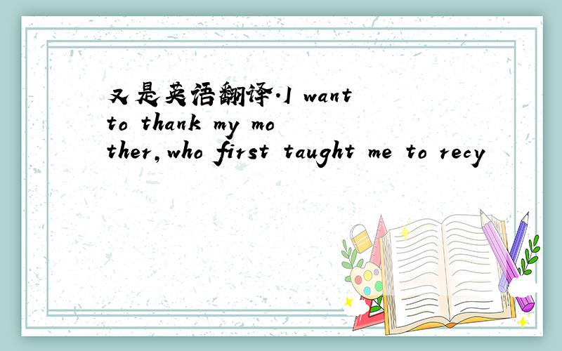 又是英语翻译.I want to thank my mother,who first taught me to recy