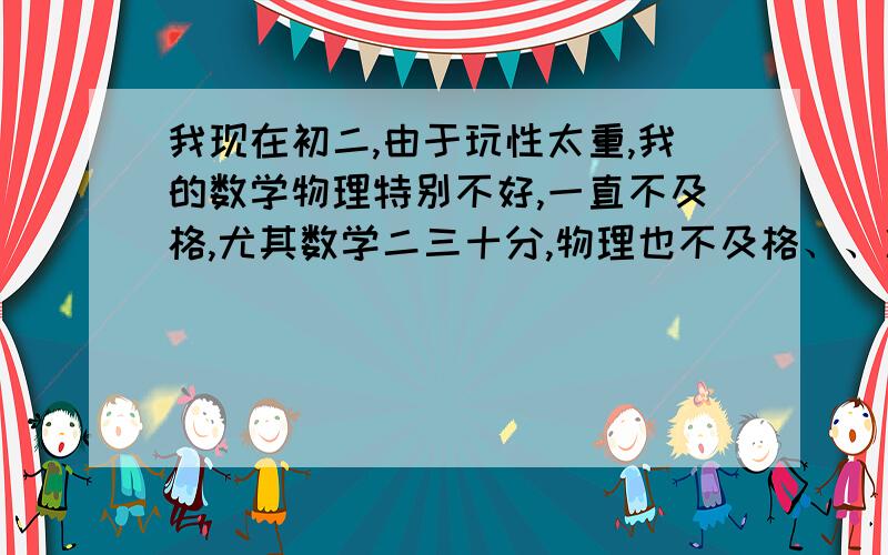 我现在初二,由于玩性太重,我的数学物理特别不好,一直不及格,尤其数学二三十分,物理也不及格、、准备初三努力,去补数学、物