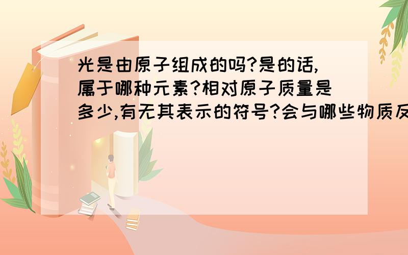 光是由原子组成的吗?是的话,属于哪种元素?相对原子质量是多少,有无其表示的符号?会与哪些物质反应?能像其他物质一样收集吗