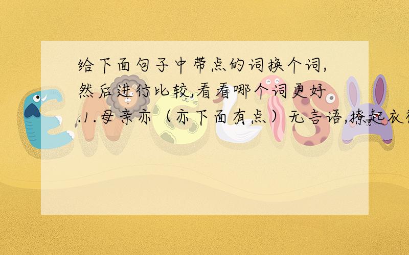 给下面句子中带点的词换个词,然后进行比较,看看哪个词更好.1.母亲亦（亦下面有点）无言语,撩起衣襟