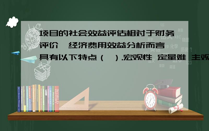 项目的社会效益评估相对于财务评价、经济费用效益分析而言,具有以下特点（ ）.宏观性 定量难 主观性