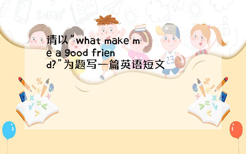 请以“what make me a good friend?”为题写一篇英语短文