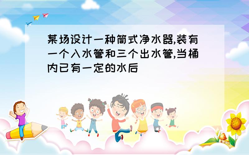 某场设计一种筒式净水器,装有一个入水管和三个出水管,当桶内已有一定的水后