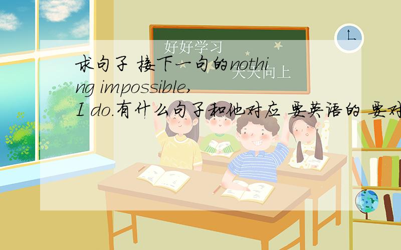 求句子 接下一句的nothing impossible,I do.有什么句子和他对应 要英语的 要对应~急 好的 追加分