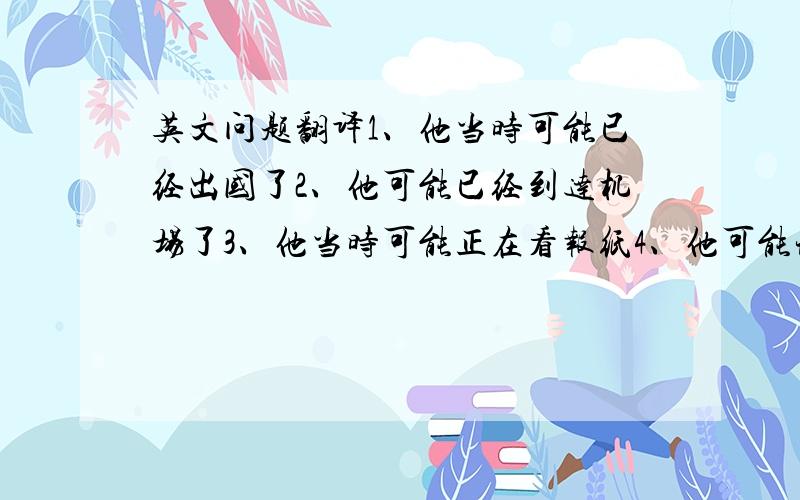 英文问题翻译1、他当时可能已经出国了2、他可能已经到达机场了3、他当时可能正在看报纸4、他可能现在正在洗衣服5、他可能是