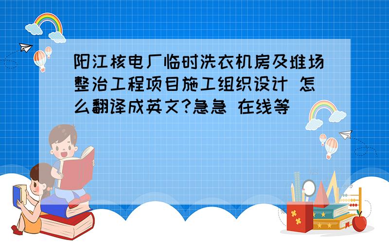 阳江核电厂临时洗衣机房及堆场整治工程项目施工组织设计 怎么翻译成英文?急急 在线等