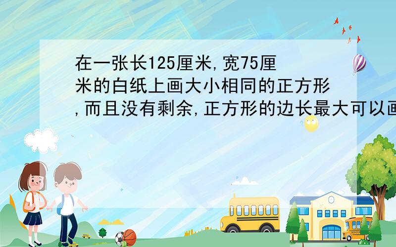 在一张长125厘米,宽75厘米的白纸上画大小相同的正方形,而且没有剩余,正方形的边长最大可以画多少厘米?