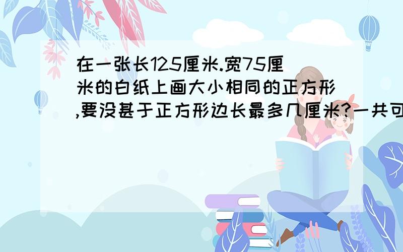 在一张长125厘米.宽75厘米的白纸上画大小相同的正方形,要没甚于正方形边长最多几厘米?一共可以画几个?