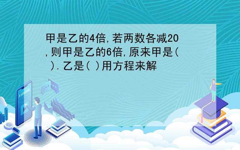 甲是乙的4倍,若两数各减20,则甲是乙的6倍,原来甲是( ).乙是( )用方程来解