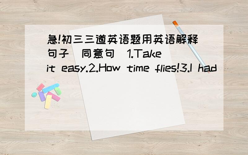 急!初三三道英语题用英语解释句子（同意句）1.Take it easy.2.How time flies!3.I had