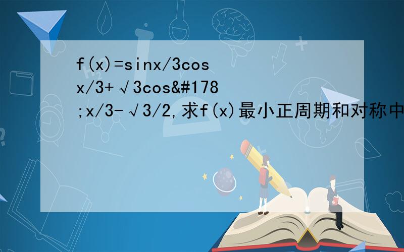 f(x)=sinx/3cosx/3+√3cos²x/3-√3/2,求f(x)最小正周期和对称中心