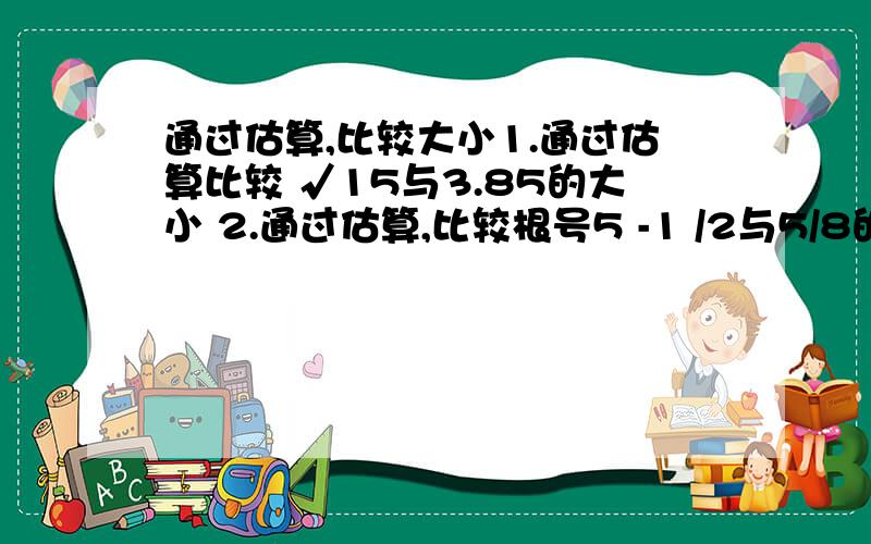 通过估算,比较大小1.通过估算比较 √15与3.85的大小 2.通过估算,比较根号5 -1 /2与5/8的大小.(是根号