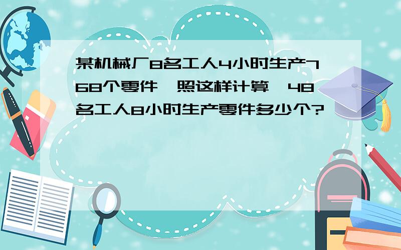 某机械厂8名工人4小时生产768个零件,照这样计算,48名工人8小时生产零件多少个?