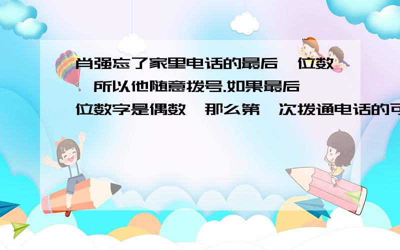 肖强忘了家里电话的最后一位数,所以他随意拨号.如果最后一位数字是偶数,那么第一次拨通电话的可能性是?