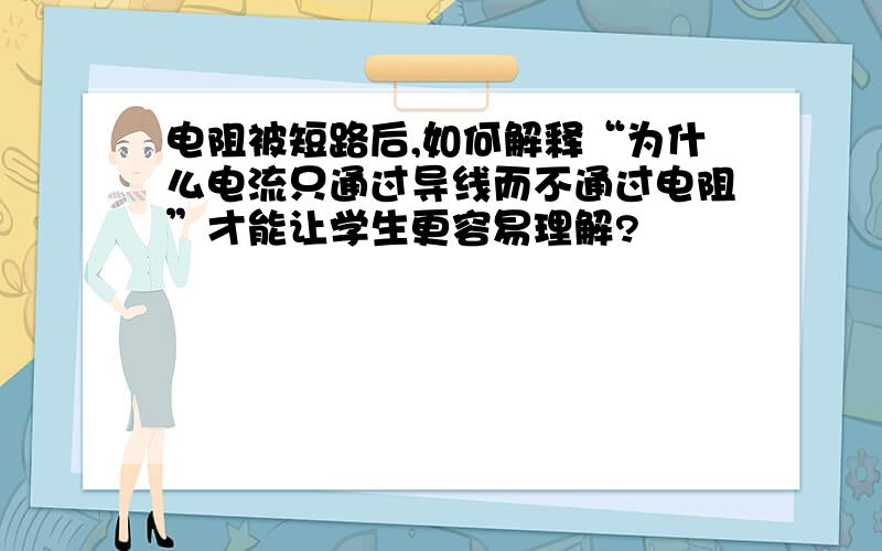 电阻被短路后,如何解释“为什么电流只通过导线而不通过电阻”才能让学生更容易理解?