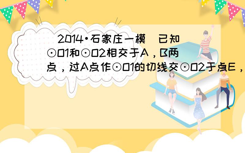 （2014•石家庄一模）已知⊙O1和⊙O2相交于A，B两点，过A点作⊙O1的切线交⊙O2于点E，连接EB并延长交⊙O1于