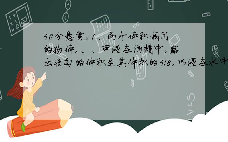 30分悬赏,1、两个体积相同的物体,、、甲浸在酒精中,露出液面的体积是其体积的3/8,以浸在水中露出液面的体积是其体积的