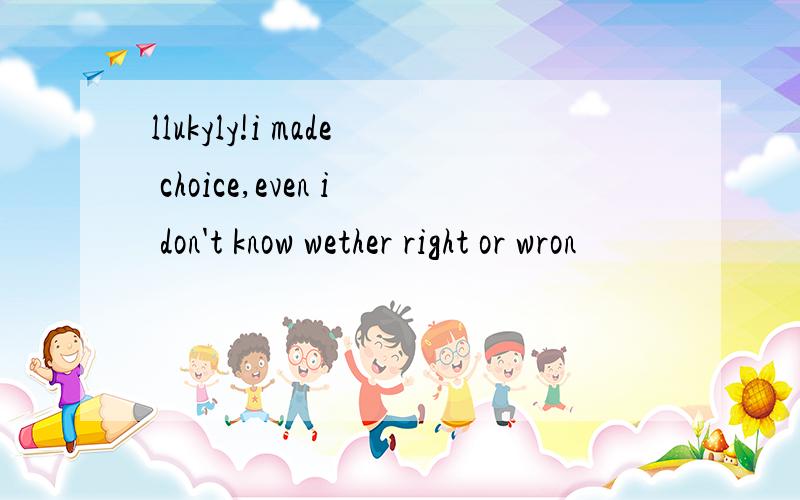 llukyly!i made choice,even i don't know wether right or wron