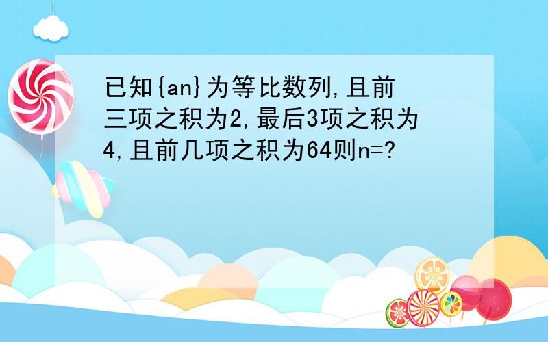 已知{an}为等比数列,且前三项之积为2,最后3项之积为4,且前几项之积为64则n=?