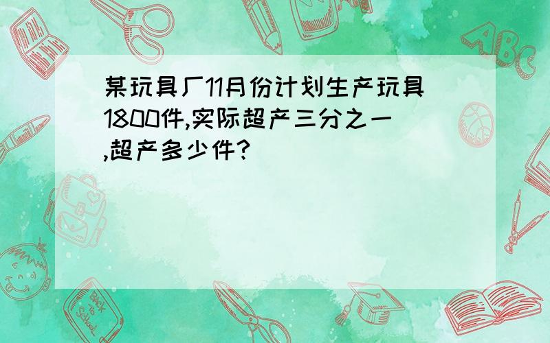 某玩具厂11月份计划生产玩具1800件,实际超产三分之一,超产多少件?