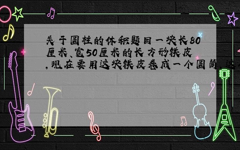 关于圆柱的体积题目一块长80厘米、宽50厘米的长方形铁皮,现在要用这块铁皮卷成一个圆筒,这个圆筒的容积最大是多少?结果保