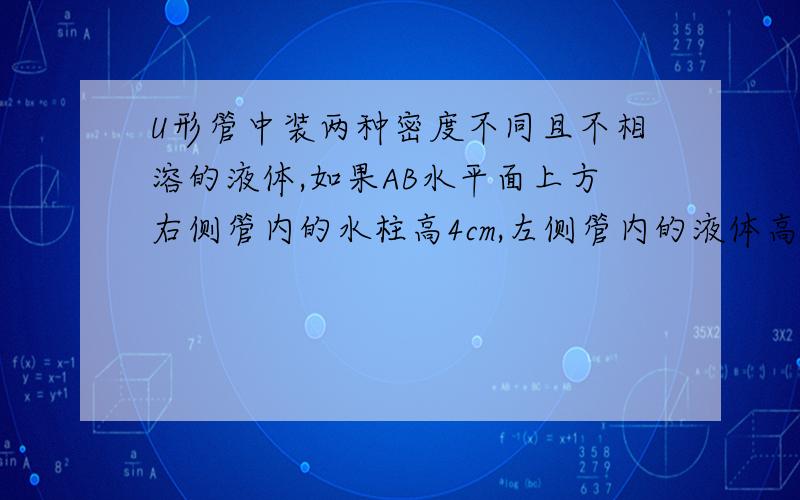 U形管中装两种密度不同且不相溶的液体,如果AB水平面上方右侧管内的水柱高4cm,左侧管内的液体高5cm.