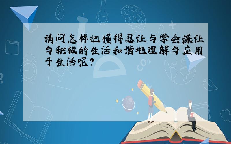 请问怎样把懂得忍让与学会谦让与积极的生活和谐地理解与应用于生活呢?