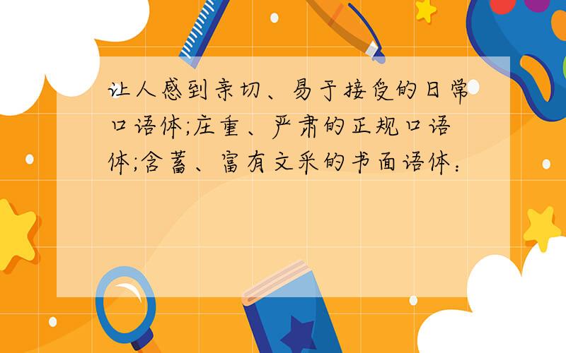 让人感到亲切、易于接受的日常口语体;庄重、严肃的正规口语体;含蓄、富有文采的书面语体：